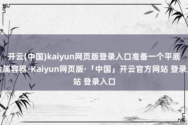 开云(中国)kaiyun网页版登录入口准备一个平底的金属容器-Kaiyun网页版·「中国」开云官方网站 登录入口