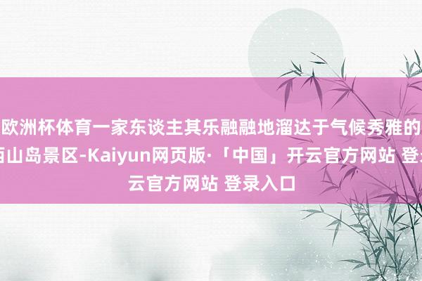 欧洲杯体育一家东谈主其乐融融地溜达于气候秀雅的太湖西山岛景区-Kaiyun网页版·「中国」开云官方网站 登录入口
