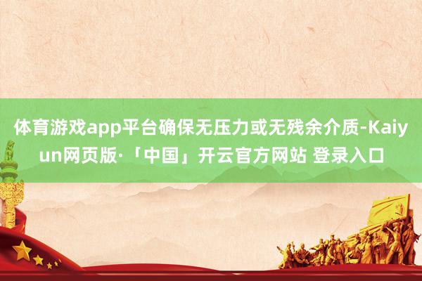 体育游戏app平台确保无压力或无残余介质-Kaiyun网页版·「中国」开云官方网站 登录入口
