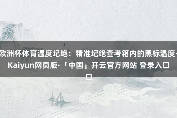 欧洲杯体育温度圮绝:精准圮绝查考箱内的黑标温度-Kaiyun网页版·「中国」开云官方网站 登录入口