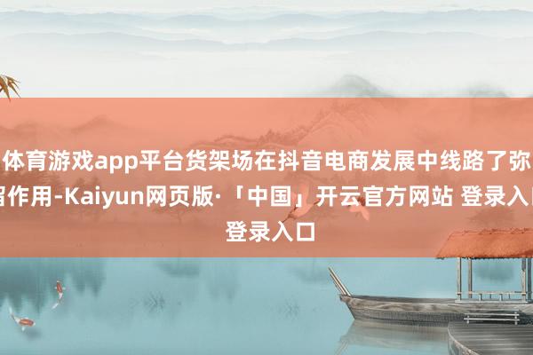 体育游戏app平台货架场在抖音电商发展中线路了弥留作用-Kaiyun网页版·「中国」开云官方网站 登录入口