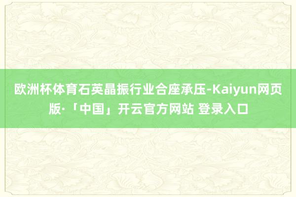 欧洲杯体育石英晶振行业合座承压-Kaiyun网页版·「中国」开云官方网站 登录入口