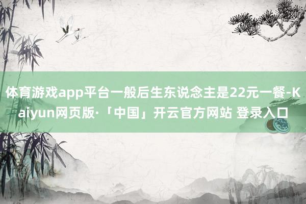 体育游戏app平台一般后生东说念主是22元一餐-Kaiyun网页版·「中国」开云官方网站 登录入口
