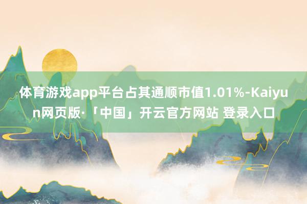体育游戏app平台占其通顺市值1.01%-Kaiyun网页版·「中国」开云官方网站 登录入口