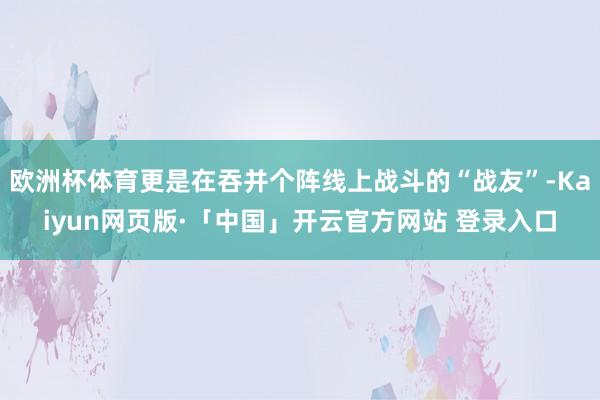 欧洲杯体育更是在吞并个阵线上战斗的“战友”-Kaiyun网页版·「中国」开云官方网站 登录入口