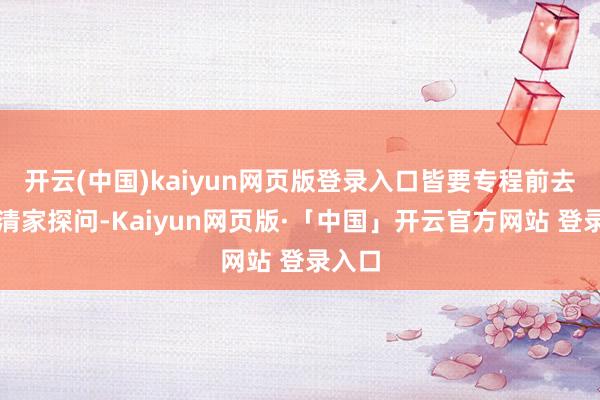 开云(中国)kaiyun网页版登录入口皆要专程前去李漱清家探问-Kaiyun网页版·「中国」开云官方网站 登录入口