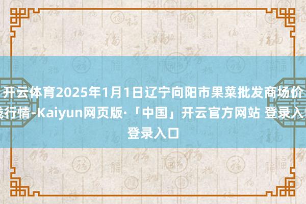 开云体育2025年1月1日辽宁向阳市果菜批发商场价钱行情-Kaiyun网页版·「中国」开云官方网站 登录入口