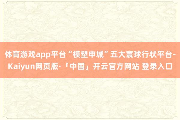 体育游戏app平台　　“模塑申城”五大寰球行状平台-Kaiyun网页版·「中国」开云官方网站 登录入口