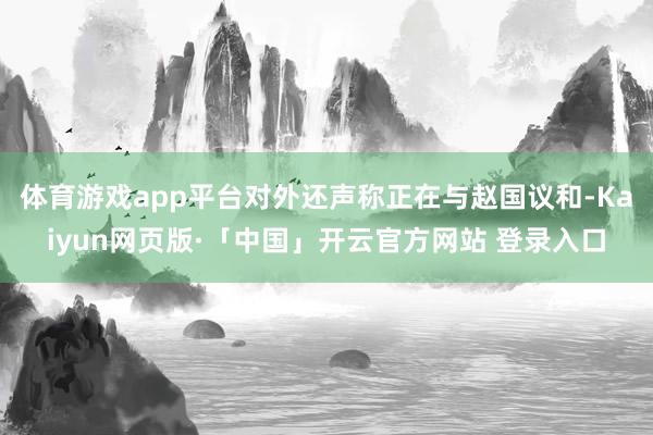 体育游戏app平台对外还声称正在与赵国议和-Kaiyun网页版·「中国」开云官方网站 登录入口