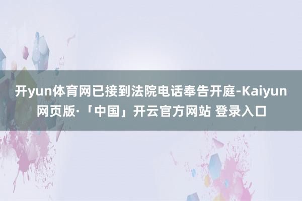 开yun体育网已接到法院电话奉告开庭-Kaiyun网页版·「中国」开云官方网站 登录入口