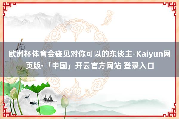 欧洲杯体育会碰见对你可以的东谈主-Kaiyun网页版·「中国」开云官方网站 登录入口