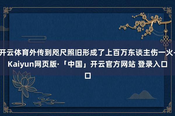 开云体育外传到咫尺照旧形成了上百万东谈主伤一火-Kaiyun网页版·「中国」开云官方网站 登录入口