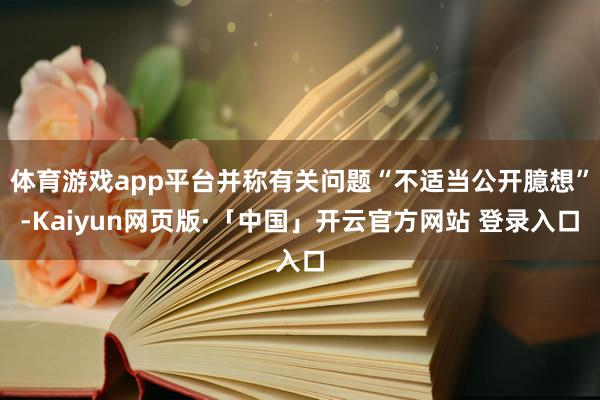 体育游戏app平台并称有关问题“不适当公开臆想”-Kaiyun网页版·「中国」开云官方网站 登录入口