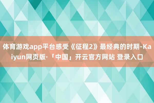 体育游戏app平台感受《征程2》最经典的时期-Kaiyun网页版·「中国」开云官方网站 登录入口