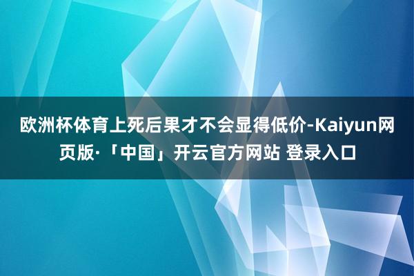 欧洲杯体育上死后果才不会显得低价-Kaiyun网页版·「中国」开云官方网站 登录入口