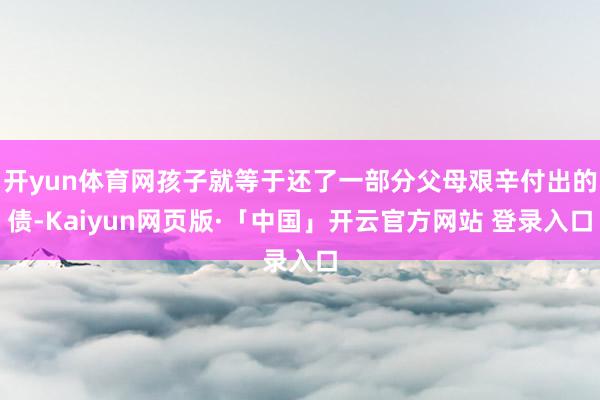 开yun体育网孩子就等于还了一部分父母艰辛付出的债-Kaiyun网页版·「中国」开云官方网站 登录入口
