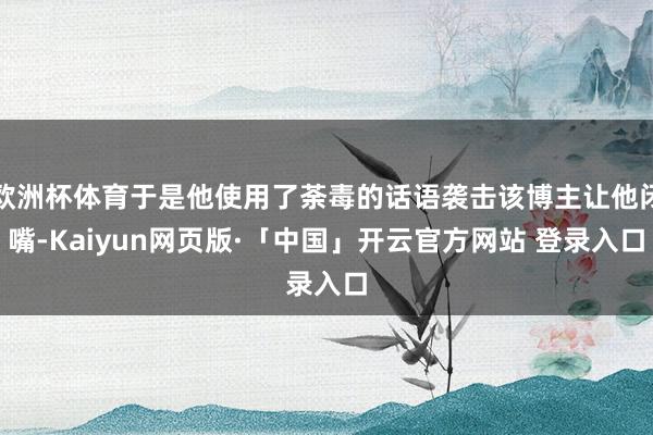 欧洲杯体育于是他使用了荼毒的话语袭击该博主让他闭嘴-Kaiyun网页版·「中国」开云官方网站 登录入口
