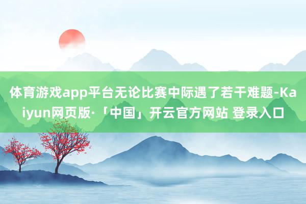 体育游戏app平台无论比赛中际遇了若干难题-Kaiyun网页版·「中国」开云官方网站 登录入口