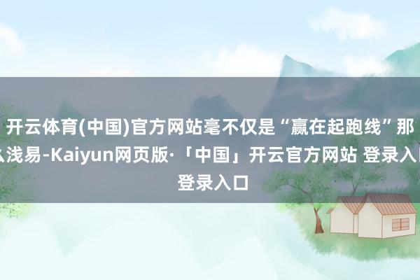 开云体育(中国)官方网站毫不仅是“赢在起跑线”那么浅易-Kaiyun网页版·「中国」开云官方网站 登录入口