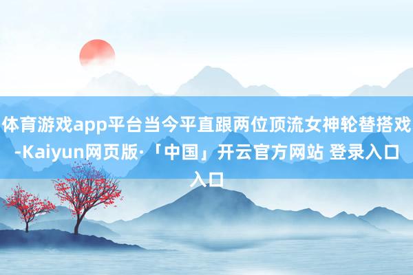 体育游戏app平台当今平直跟两位顶流女神轮替搭戏-Kaiyun网页版·「中国」开云官方网站 登录入口