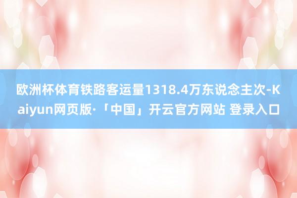 欧洲杯体育 铁路客运量1318.4万东说念主次-Kaiyun网页版·「中国」开云官方网站 登录入口