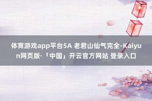 体育游戏app平台5A 老君山仙气完全-Kaiyun网页版·「中国」开云官方网站 登录入口