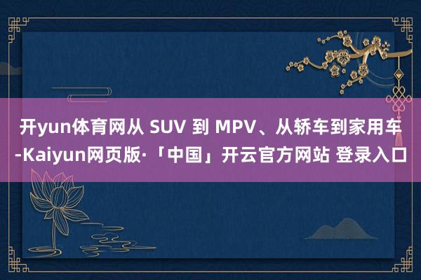 开yun体育网从 SUV 到 MPV、从轿车到家用车-Kaiyun网页版·「中国」开云官方网站 登录入口