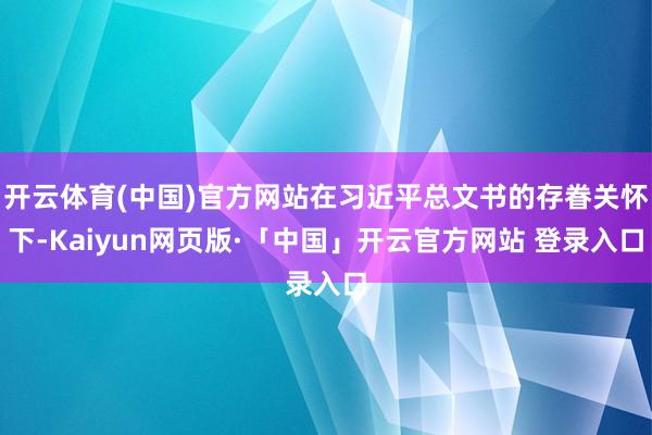 开云体育(中国)官方网站在习近平总文书的存眷关怀下-Kaiyun网页版·「中国」开云官方网站 登录入口