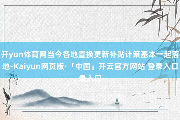 开yun体育网当今各地置换更新补贴计策基本一起落地-Kaiyun网页版·「中国」开云官方网站 登录入口