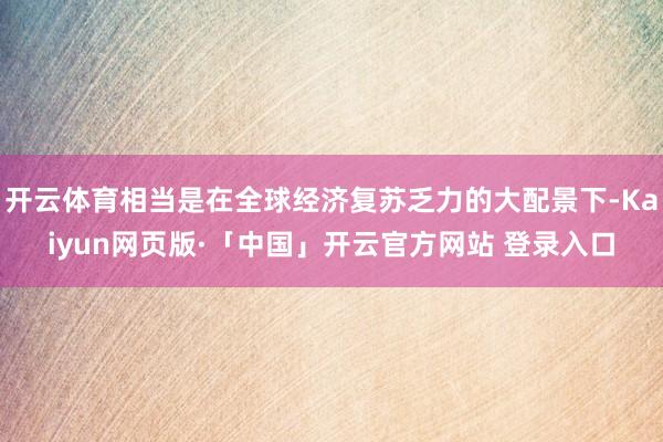 开云体育相当是在全球经济复苏乏力的大配景下-Kaiyun网页版·「中国」开云官方网站 登录入口