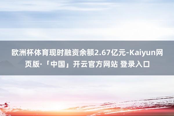 欧洲杯体育现时融资余额2.67亿元-Kaiyun网页版·「中国」开云官方网站 登录入口