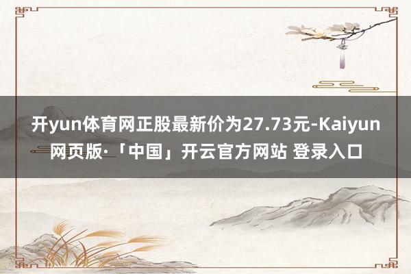 开yun体育网正股最新价为27.73元-Kaiyun网页版·「中国」开云官方网站 登录入口