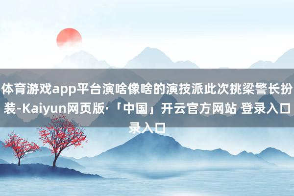 体育游戏app平台演啥像啥的演技派此次挑梁警长扮装-Kaiyun网页版·「中国」开云官方网站 登录入口