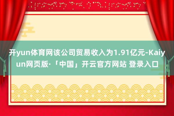 开yun体育网该公司贸易收入为1.91亿元-Kaiyun网页版·「中国」开云官方网站 登录入口