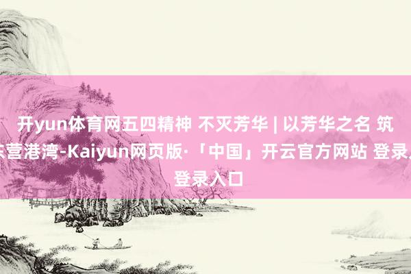 开yun体育网五四精神 不灭芳华 | 以芳华之名 筑梦东营港湾-Kaiyun网页版·「中国」开云官方网站 登录入口