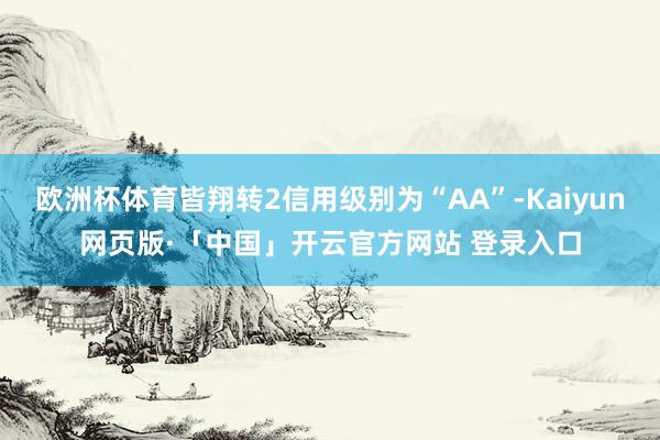 欧洲杯体育皆翔转2信用级别为“AA”-Kaiyun网页版·「中国」开云官方网站 登录入口