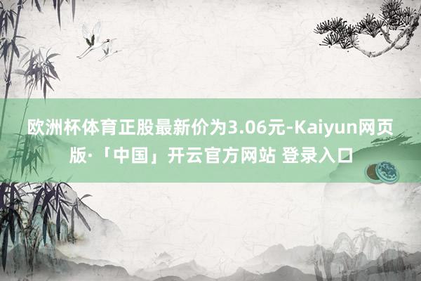 欧洲杯体育正股最新价为3.06元-Kaiyun网页版·「中国」开云官方网站 登录入口