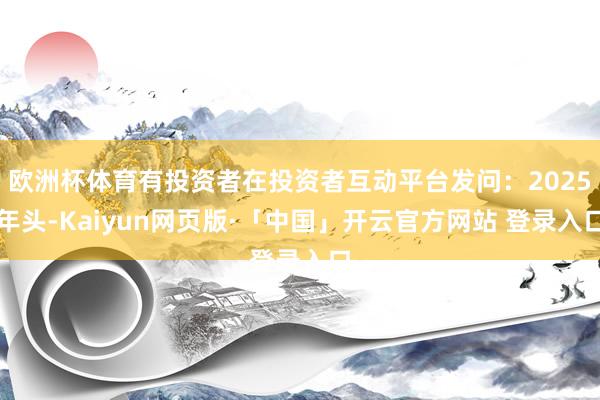 欧洲杯体育有投资者在投资者互动平台发问：2025年头-Kaiyun网页版·「中国」开云官方网站 登录入口