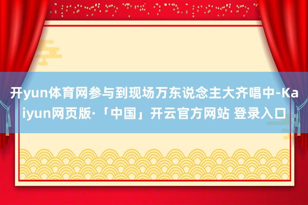 开yun体育网参与到现场万东说念主大齐唱中-Kaiyun网页版·「中国」开云官方网站 登录入口