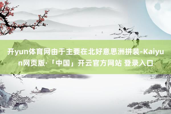 开yun体育网由于主要在北好意思洲拼装-Kaiyun网页版·「中国」开云官方网站 登录入口