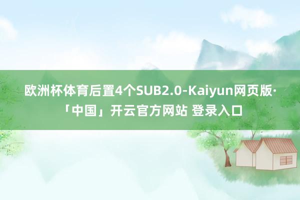 欧洲杯体育后置4个SUB2.0-Kaiyun网页版·「中国」开云官方网站 登录入口