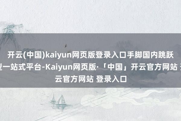 开云(中国)kaiyun网页版登录入口手脚国内跳跃的科技型一站式平台-Kaiyun网页版·「中国」开云官方网站 登录入口