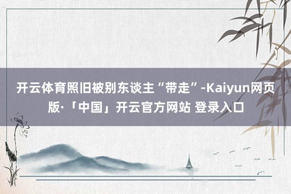 开云体育照旧被别东谈主“带走”-Kaiyun网页版·「中国」开云官方网站 登录入口