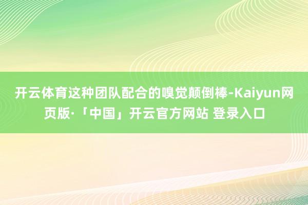 开云体育这种团队配合的嗅觉颠倒棒-Kaiyun网页版·「中国」开云官方网站 登录入口