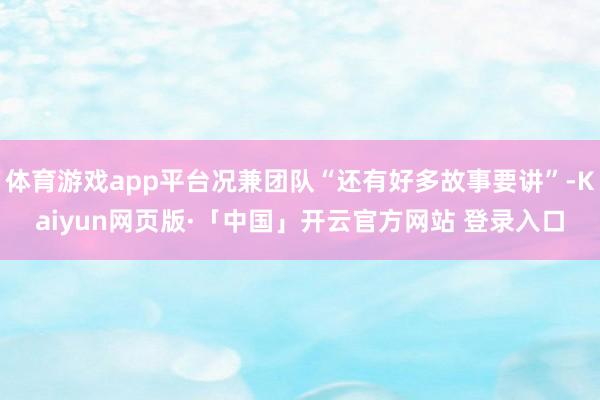 体育游戏app平台况兼团队“还有好多故事要讲”-Kaiyun网页版·「中国」开云官方网站 登录入口