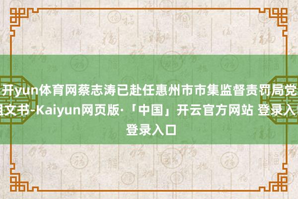 开yun体育网蔡志涛已赴任惠州市市集监督责罚局党组文书-Kaiyun网页版·「中国」开云官方网站 登录入口