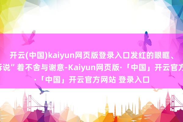 开云(中国)kaiyun网页版登录入口发红的眼眶、盈满的泪水“诉说”着不舍与谢意-Kaiyun网页版·「中国」开云官方网站 登录入口