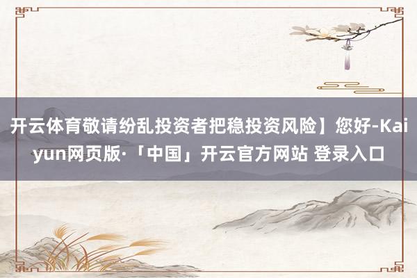 开云体育敬请纷乱投资者把稳投资风险】您好-Kaiyun网页版·「中国」开云官方网站 登录入口