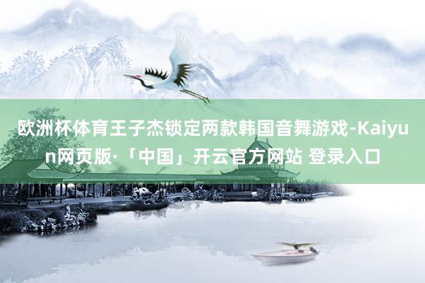 欧洲杯体育王子杰锁定两款韩国音舞游戏-Kaiyun网页版·「中国」开云官方网站 登录入口