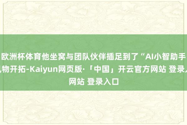 欧洲杯体育他坐窝与团队伙伴插足到了“AI小智助手”风物开拓-Kaiyun网页版·「中国」开云官方网站 登录入口